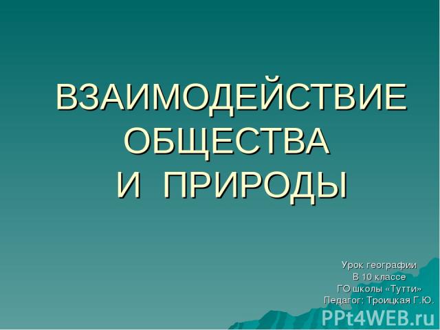 ВЗАИМОДЕЙСТВИЕ ОБЩЕСТВА И ПРИРОДЫ Урок географии В 10 классе ГО школы «Тутти» Педагог: Троицкая Г.Ю.