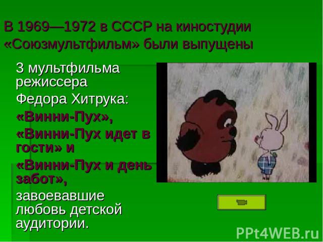 В 1969—1972 в СССР на киностудии «Союзмультфильм» были выпущены 3 мультфильма режиссера Федора Хитрука: «Винни-Пух», «Винни-Пух идет в гости» и «Винни-Пух и день забот», завоевавшие любовь детской аудитории.