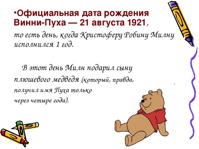 Официальная дата рождения Винни-Пуха — 21 августа 1921, то есть день, когда Кристоферу Робину Милну исполнился 1 год. В этот день Милн подарил сыну плюшевого медведя (который, правда, получил имя Пуха только через четыре года).