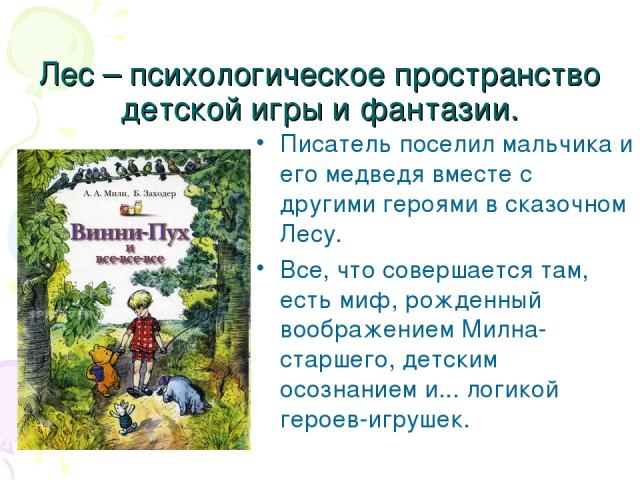 Лес – психологическое пространство детской игры и фантазии. Писатель поселил мальчика и его медведя вместе с другими героями в сказочном Лесу. Все, что совершается там, есть миф, рожденный воображением Милна-старшего, детским осознанием и... логикой…