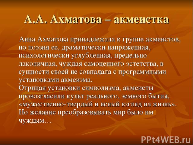 А.А. Ахматова – акмеистка Анна Ахматова принадлежала к группе акмеистов, но поэзия ее, драматически напряженная, психологически углубленная, предельно лаконичная, чуждая самоценного эстетства, в сущности своей не совпадала с программными установками…
