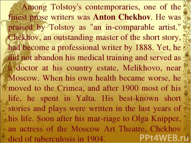 Among Tolstoy's contemporaries, one of the finest prose writers was Anton Chekhov. He was praised by Tolstoy as 