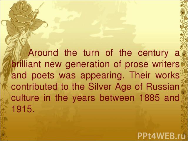 Around the turn of the century a brilliant new generation of prose writers and poets was appearing. Their works contributed to the Silver Age of Russian culture in the years between 1885 and 1915.