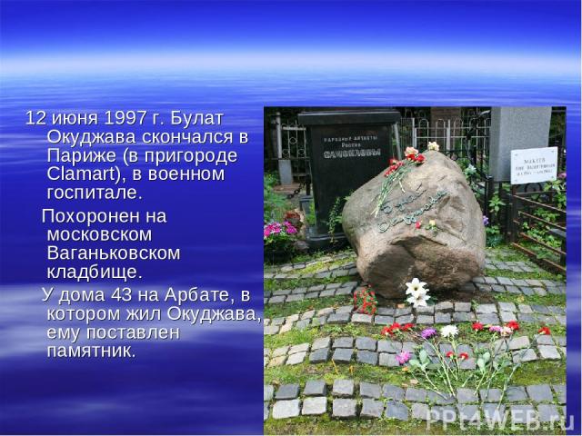 12 июня 1997 г. Булат Окуджава скончался в Париже (в пригороде Сlamart), в военном госпитале. Похоронен на московском Ваганьковском кладбище. У дома 43 на Арбате, в котором жил Окуджава, ему поставлен памятник.