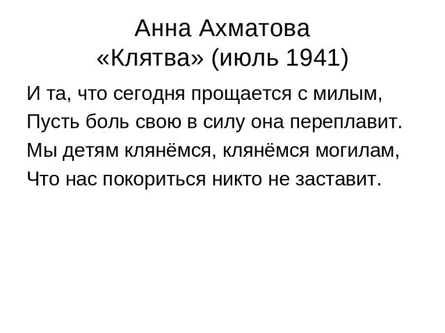 Анна Ахматова «Клятва» (июль 1941) И та, что сегодня прощается с милым, Пусть боль свою в силу она переплавит. Мы детям клянёмся, клянёмся могилам, Что нас покориться никто не заставит.