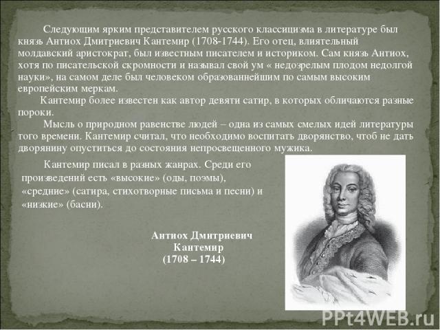 Следующим ярким представителем русского классицизма в литературе был князь Антиох Дмитриевич Кантемир (1708-1744). Его отец, влиятельный молдавский аристократ, был известным писателем и историком. Сам князь Антиох, хотя по писательской скромности и …