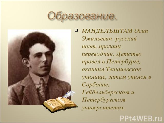 МАНДЕЛЬШТАМ Осип Эмильевич -русский поэт, прозаик, переводчик. Детство провел в Петербурге, окончил Тенишевское училище, затем учился в Сорбонне, Гейдельбергском и Петербургском университетах.