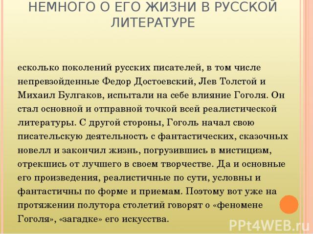 НЕМНОГО О ЕГО ЖИЗНИ В РУССКОЙ ЛИТЕРАТУРЕ Несколько поколений русских писателей, в том числе непревзойденные Федор Достоевский, Лев Толстой и Михаил Булгаков, испытали на себе влияние Гоголя. Он стал основной и отправной точкой всей реалистической ли…