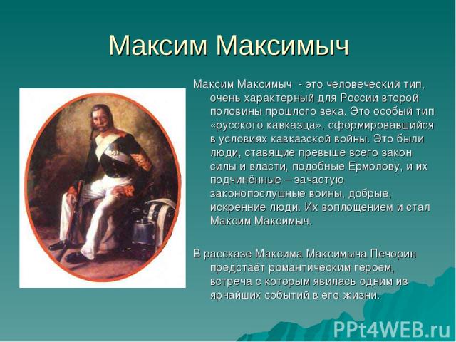 Максим Максимыч Максим Максимыч - это человеческий тип, очень характерный для России второй половины прошлого века. Это особый тип «русского кавказца», сформировавшийся в условиях кавказской войны. Это были люди, ставящие превыше всего закон силы и …
