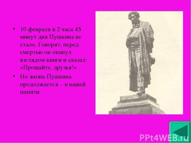 10 февраля в 2 часа 45 минут дня Пушкина не стало. Говорят, перед смертью он окинул взглядом книги и сказал: «Прощайте, друзья!» Но жизнь Пушкина продолжается – в нашей памяти.