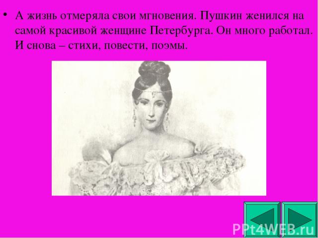 А жизнь отмеряла свои мгновения. Пушкин женился на самой красивой женщине Петербурга. Он много работал. И снова – стихи, повести, поэмы.