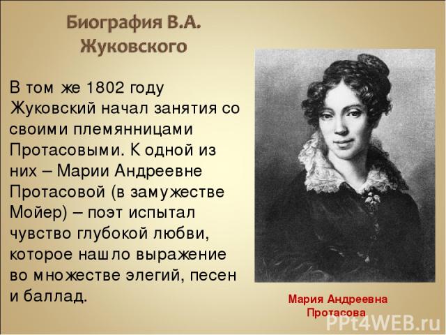 В том же 1802 году Жуковский начал занятия со своими племянницами Протасовыми. К одной из них – Марии Андреевне Протасовой (в замужестве Мойер) – поэт испытал чувство глубокой любви, которое нашло выражение во множестве элегий, песен и баллад. Мария…