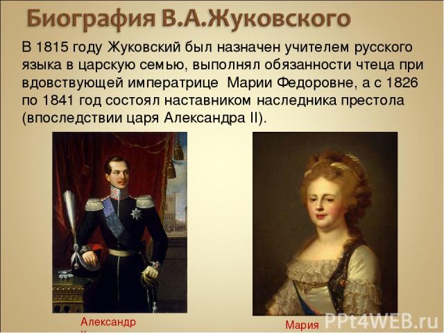 В 1815 году Жуковский был назначен учителем русского языка в царскую семью, выполнял обязанности чтеца при вдовствующей императрице Марии Федоровне, а с 1826 по 1841 год состоял наставником наследника престола (впоследствии царя Александра II). Алек…