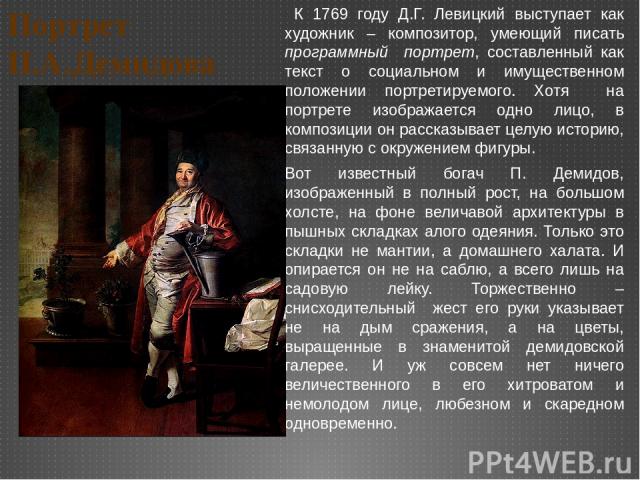 Портрет П.А.Демидова К 1769 году Д.Г. Левицкий выступает как художник – композитор, умеющий писать программный портрет, составленный как текст о социальном и имущественном положении портретируемого. Хотя на портрете изображается одно лицо, в компози…