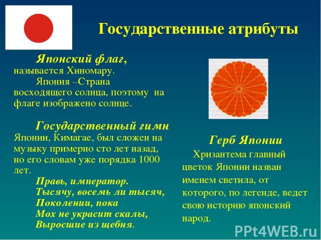 Государственные атрибуты Японский флаг, называется Хиномару. Япония –Страна восходящего солнца, поэтому на флаге изображено солнце. Государственный гимн Японии, Кимагае, был сложен на музыку примерно сто лет назад, но его словам уже порядка 1000 лет…