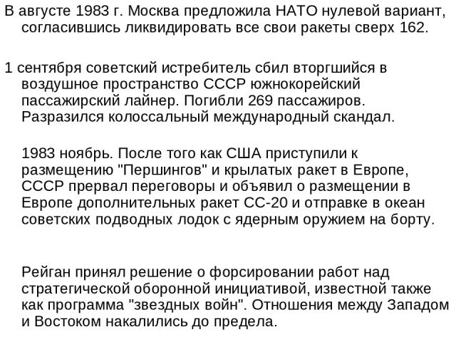В августе 1983 г. Москва предложила НАТО нулевой вариант, согласившись ликвидировать все свои ракеты сверх 162. 1 сентября советский истребитель сбил вторгшийся в воздушное пространство СССР южнокорейский пассажирский лайнер. Погибли 269 пассажиров.…