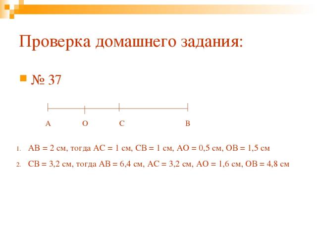 Проверка домашнего задания: № 37 А В С O AB = 2 cм, тогда АС = 1 см, СВ = 1 см, АО = 0,5 см, ОВ = 1,5 см СВ = 3,2 см, тогда АВ = 6,4 см, АС = 3,2 см, АО = 1,6 см, ОВ = 4,8 см