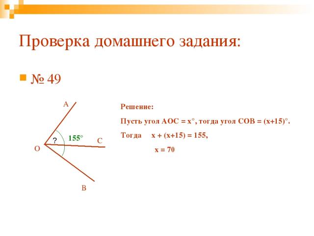 Проверка домашнего задания: № 49 О С А В ? 155° Решение: Пусть угол АОС = х°, тогда угол СОВ = (х+15)°. Тогда х + (х+15) = 155, х = 70