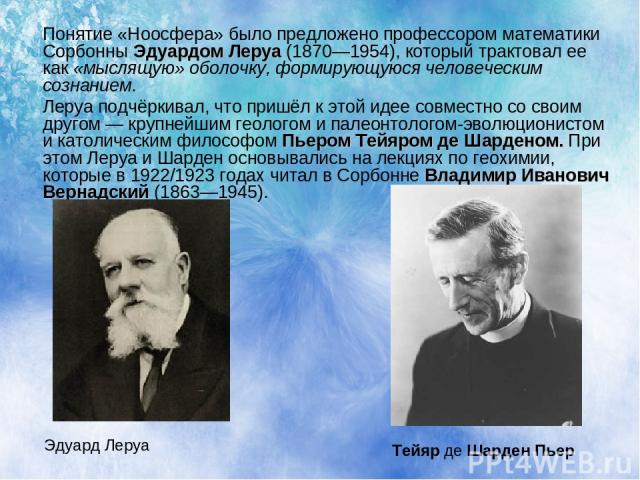 Понятие «Ноосфера» было предложено профессором математики Сорбонны Эдуардом Леруа (1870—1954), который трактовал ее как «мыслящую» оболочку, формирующуюся человеческим сознанием. Леруа подчёркивал, что пришёл к этой идее совместно со своим другом — …