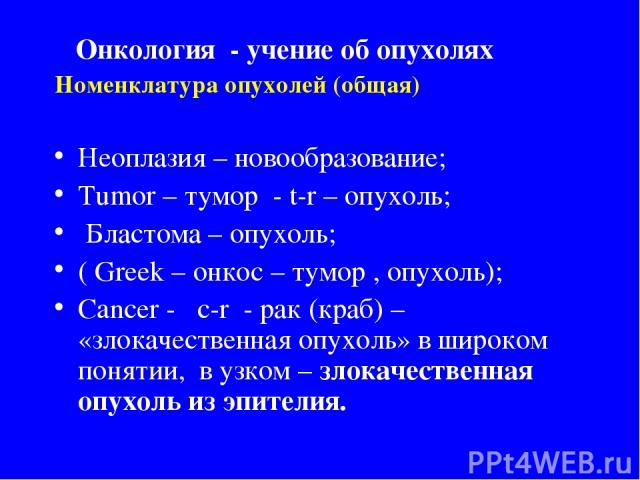 Номенклатура опухолей (общая) Неоплазия – новообразование; Tumor – тумор - t-r – опухоль; Бластома – опухоль; ( Greek – онкос – тумор , опухоль); Cancer - c-r - рак (краб) – «злокачественная опухоль» в широком понятии, в узком – злокачественная опух…