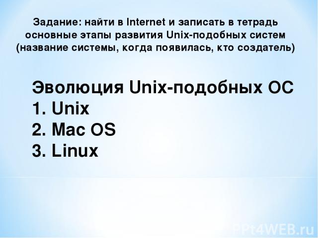 Эволюция Unix-подобных ОС 1. Unix 2. Mac OS 3. Linux Задание: найти в Internet и записать в тетрадь основные этапы развития Unix-подобных систем (название системы, когда появилась, кто создатель)