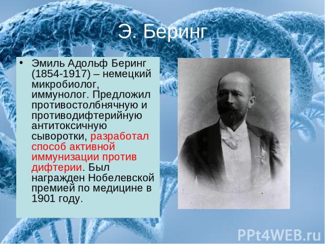 Э. Беринг Эмиль Адольф Беринг (1854-1917) – немецкий микробиолог, иммунолог. Предложил противостолбнячную и противодифтерийную антитоксичную сыворотки, разработал способ активной иммунизации против дифтерии. Был награжден Нобелевской премией по меди…