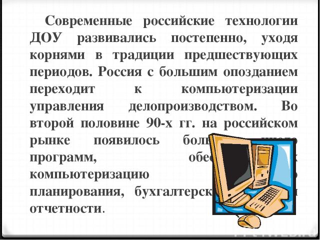 Современные российские технологии ДОУ развивались постепенно, уходя корнями в традиции предшествующих периодов. Россия с большим опозданием переходит к компьютеризации управления делопроизводством. Во второй половине 90-х гг. на российском рынке поя…