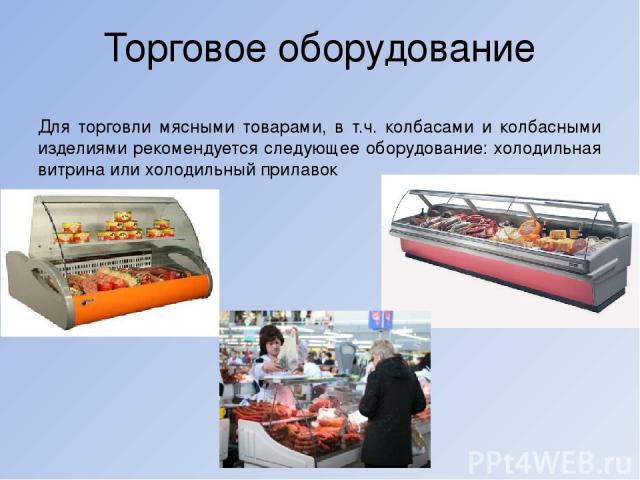 Торговое оборудование Для торговли мясными товарами, в т.ч. колбасами и колбасными изделиями рекомендуется следующее оборудование: холодильная витрина или холодильный прилавок