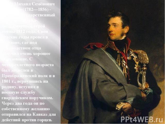 Граф Михаил Семёнович Воронцов (1782—1856) - русский государственный деятель, генерал-фельдмаршал, герой войны 1812 года. Свои детские годы провел в Лондоне, где под руководством отца получил очень хорошее образование. С четырехлетнего возраста был …