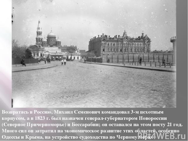 Возвратясь в Россию, Михаил Семенович командовал 3-м пехотным корпусом, а в 1823 г. был назначен генерал-губернатором Новороссии (Северное Причерноморье) и Бессарабии; он оставался на этом посту 21 год. Много сил он затратил на экономическое развити…