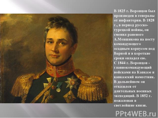 В 1825 г. Воронцов был произведен в генералы от инфантерии. В 1828 г., в период русско-турецкой войны, он сменил раненого А.Меншикова на посту командующего осадным корпусом под Варной и в короткие сроки овладел ею. С 1844 г. Воронцов - главнокоманду…