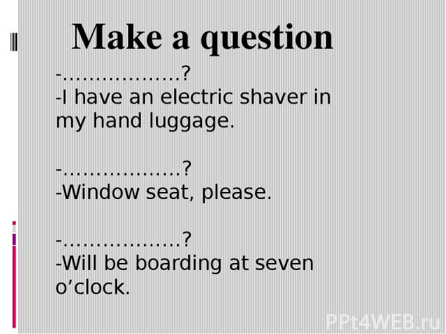 -………………? -I have an electric shaver in my hand luggage. -………………? -Window seat, please. -………………? -Will be boarding at seven o’clock. Make a question