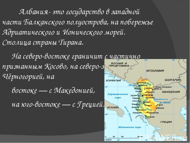 Албания- это государство в западной части Балканского полуострова, на побережье Адриатического и Ионического морей. Столица страны Тирана. На северо-востоке граничит с частично признанным Косово, на северо-западе — с Чёрногорией, на востоке — с Маке…