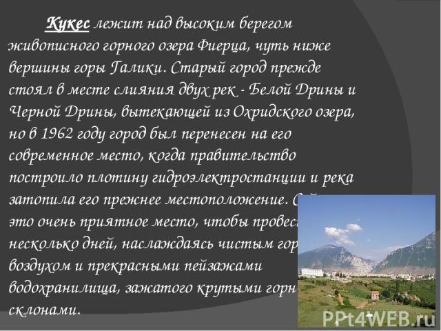 Кукес лежит над высоким берегом живописного горного озера Фиерца, чуть ниже вершины горы Галики. Старый город прежде стоял в месте слияния двух рек - Белой Дрины и Черной Дрины, вытекающей из Охридского озера, но в 1962 году город был перенесен на е…