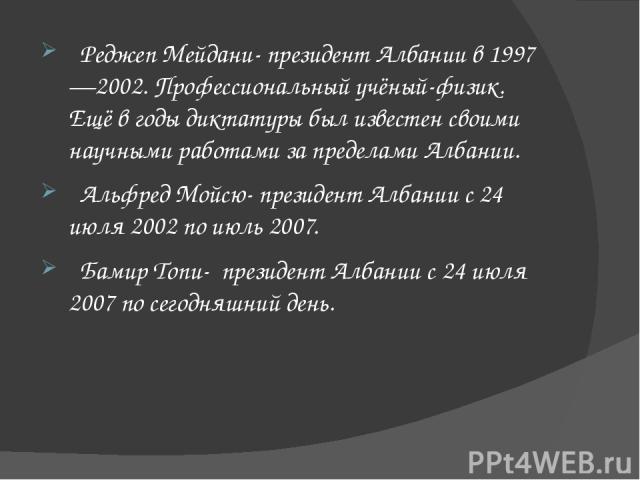 Реджеп Мейдани- президент Албании в 1997—2002. Профессиональный учёный-физик. Ещё в годы диктатуры был известен своими научными работами за пределами Албании. Альфред Мойсю- президент Албании с 24 июля 2002 по июль 2007. Бамир Топи- президент Албани…