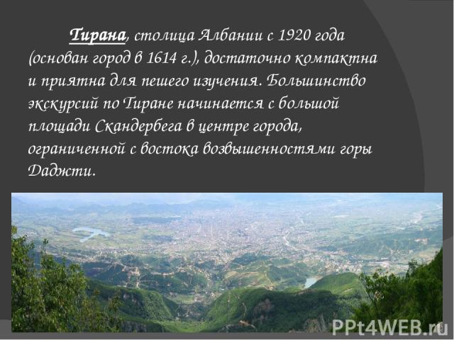 Тирана, столица Албании с 1920 года (основан город в 1614 г.), достаточно компактна и приятна для пешего изучения. Большинство экскурсий по Тиране начинается с большой площади Скандербега в центре города, ограниченной с востока возвышенностями горы …