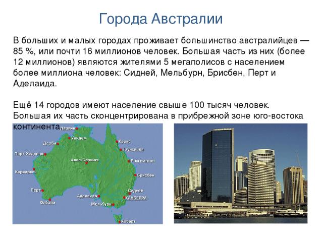 Города Австралии В больших и малых городах проживает большинство австралийцев — 85 %, или почти 16 миллионов человек. Большая часть из них (более 12 миллионов) являются жителями 5 мегаполисов с населением более миллиона человек: Сидней, Мельбурн, Бр…