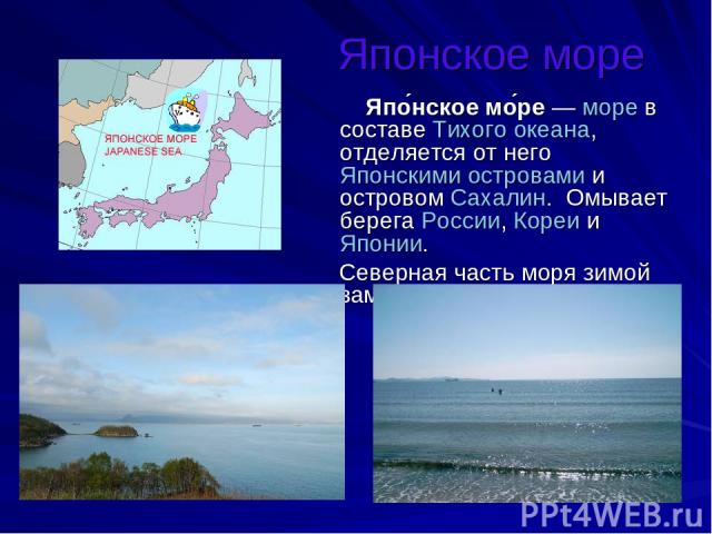 Японское море Япо нское мо ре — море в составе Тихого океана, отделяется от него Японскими островами и островом Сахалин.  Омывает берега России, Кореи и Японии. Северная часть моря зимой замерзает.