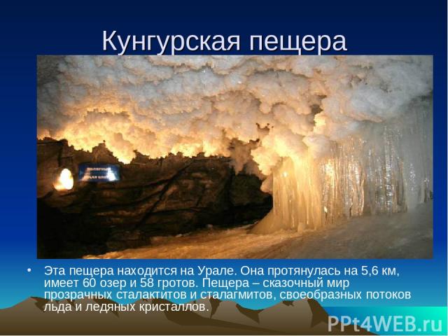 Кунгурская пещера Эта пещера находится на Урале. Она протянулась на 5,6 км, имеет 60 озер и 58 гротов. Пещера – сказочный мир прозрачных сталактитов и сталагмитов, своеобразных потоков льда и ледяных кристаллов.
