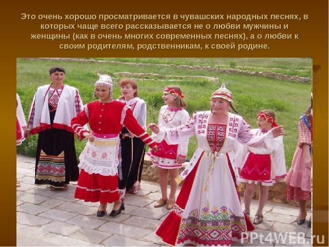 Это очень хорошо просматривается в чувашских народных песнях, в которых чаще всего рассказывается не о любви мужчины и женщины (как в очень многих современных песнях), а о любви к своим родителям, родственникам, к своей родине.