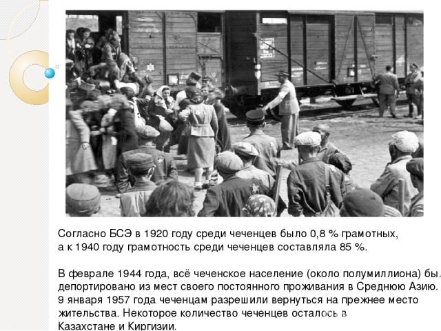 Согласно БСЭ в 1920 году среди чеченцев было 0,8 % грамотных, а к 1940 году грамотность среди чеченцев составляла 85 %. В феврале 1944 года, всё чеченское население (около полумиллиона) было депортировано из мест своего постоянного проживания в Сред…