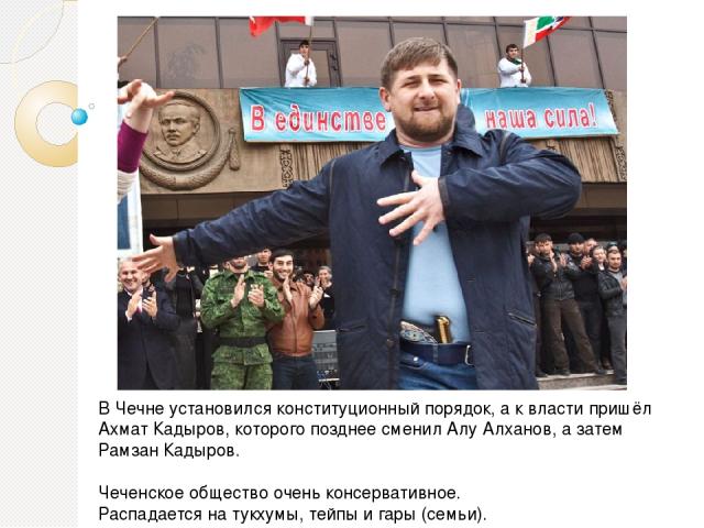В Чечне установился конституционный порядок, а к власти пришёл Ахмат Кадыров, которого позднее сменил Алу Алханов, а затем Рамзан Кадыров. Чеченское общество очень консервативное. Распадается на тукхумы, тейпы и гары (семьи).