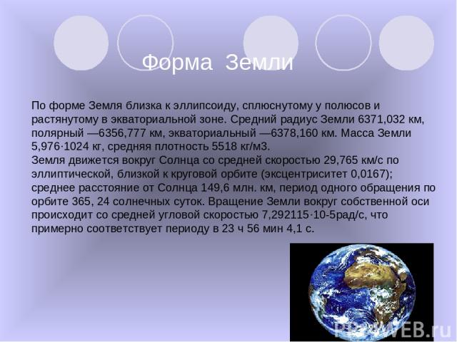 Форма Земли По форме Земля близка к эллипсоиду, сплюснутому у полюсов и растянутому в экваториальной зоне. Средний радиус Земли 6371,032 км, полярный —6356,777 км, экваториальный —6378,160 км. Масса Земли 5,976·1024 кг, средняя плотность 5518 кг/м3.…