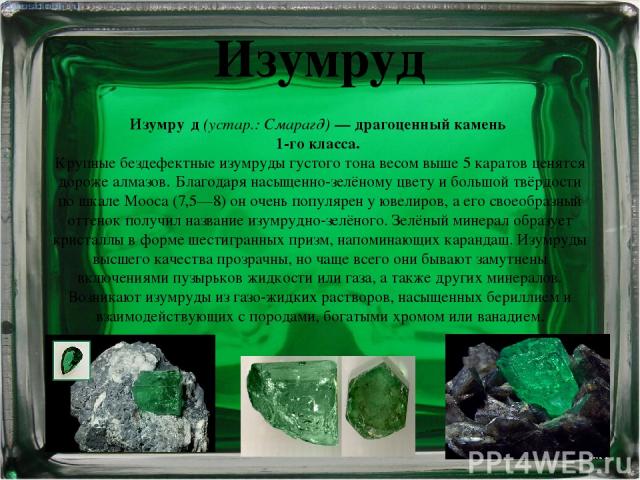 Изумруд Изумру д (устар.: Смарагд) — драгоценный камень 1-го класса. Крупные бездефектные изумруды густого тона весом выше 5 каратов ценятся дороже алмазов. Благодаря насыщенно-зелёному цвету и большой твёрдости по шкале Мооса (7,5—8) он очень попул…