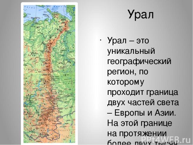 Урал Урал – это уникальный географический регион, по которому проходит граница двух частей света – Европы и Азии. На этой границе на протяжении более двух тысяч километров установлены несколько десятков памятников и памятных знаков.