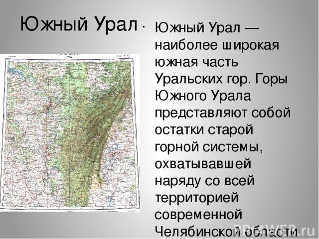 Ю жный Ура л Ю жный Ура л — наиболее широкая южная часть Уральских гор. Горы Южного Урала представляют собой остатки старой горной системы, охватывавшей наряду со всей территорией современной Челябинской области значительную прилегающую часть соврем…