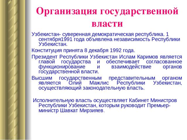 Организация государственной власти Узбекистан- суверенная демократическая республика. 1 сентября1991 года объявлена независимость Республики Узбекистан. Конституция принята 8 декабря 1992 года. Президент Республики Узбекистан Ислам Каримов является …