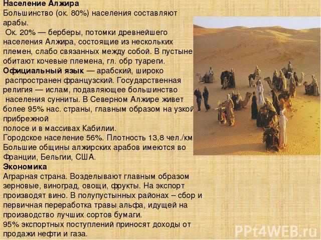 Население Алжира Большинство (ок. 80%) населения составляют арабы. Ок. 20% — берберы, потомки древнейшего населения Алжира, состоящие из нескольких племен, слабо связанных между собой. В пустыне обитают кочевые племена, гл. обр туареги. Официальный …