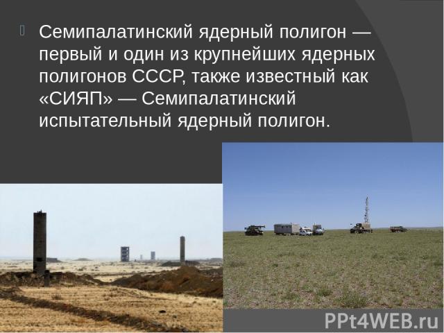 Семипалатинский ядерный полигон — первый и один из крупнейших ядерных полигонов СССР, также известный как «СИЯП» — Семипалатинский испытательный ядерный полигон.