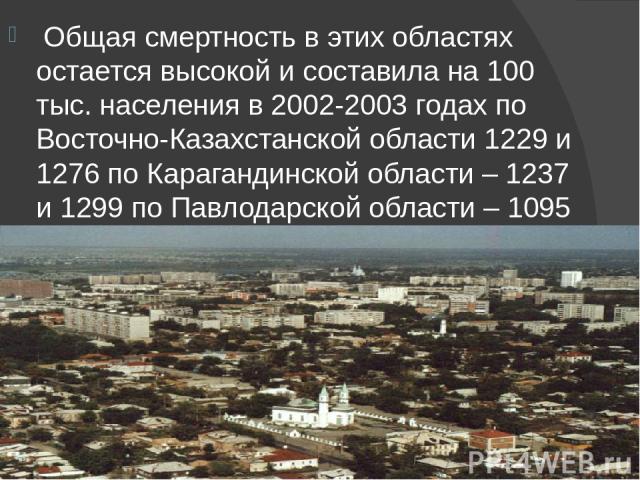 Общая смертность в этих областях остается высокой и составила на 100 тыс. населения в 2002-2003 годах по Восточно-Казахстанской области 1229 и 1276 по Карагандинской области – 1237 и 1299 по Павлодарской области – 1095 и 1152.